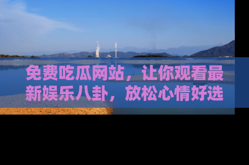 免费吃瓜网站，让你观看最新娱乐八卦，放松心情好选择
