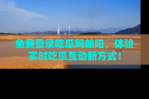 免费登录吃瓜网朝阳，体验实时吃瓜互动新方式！