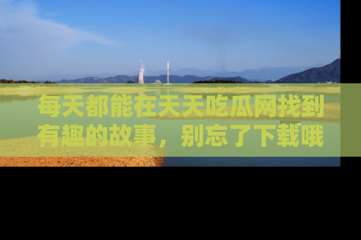 每天都能在天天吃瓜网找到有趣的故事，别忘了下载哦！