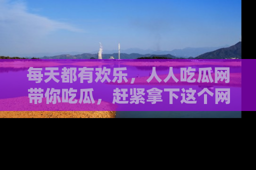 每天都有欢乐，人人吃瓜网带你吃瓜，赶紧拿下这个网址与地址吧！
