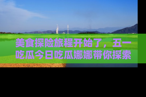 美食探险旅程开始了，五一吃瓜今日吃瓜娜娜带你探索精彩首页线路。