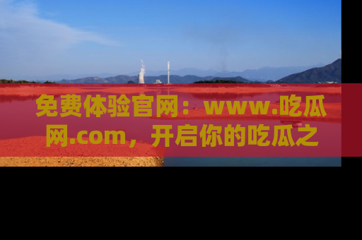 免费体验官网：www.吃瓜网.com，开启你的吃瓜之旅