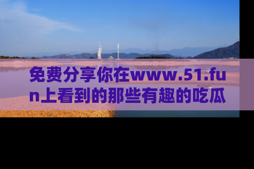 免费分享你在www.51.fun上看到的那些有趣的吃瓜趣闻吧！