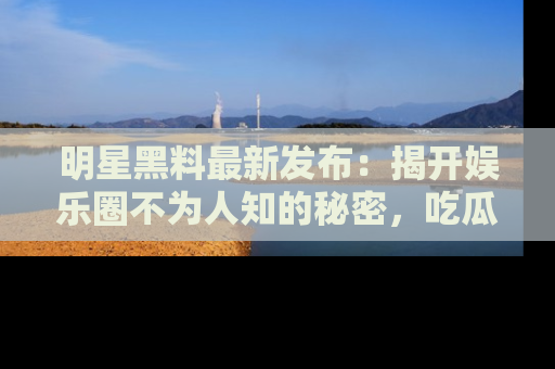 明星黑料最新发布：揭开娱乐圈不为人知的秘密，吃瓜者们请注意！