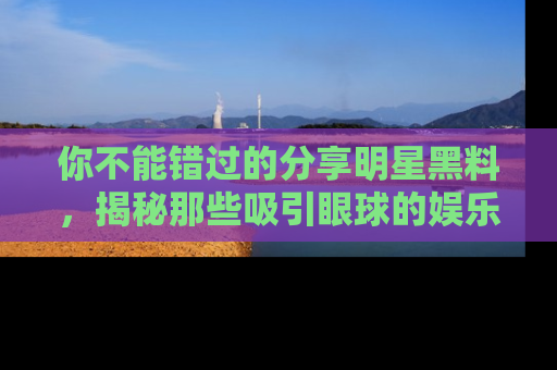 你不能错过的分享明星黑料，揭秘那些吸引眼球的娱乐新闻。