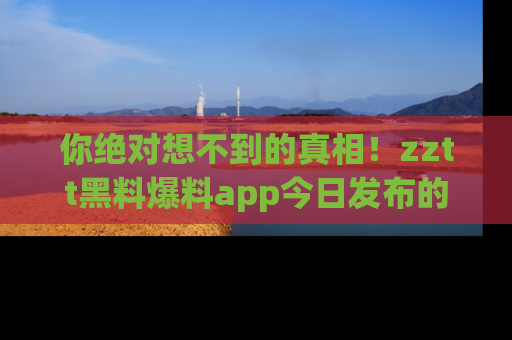 你绝对想不到的真相！zztt黑料爆料app今日发布的黑料让人叫绝！