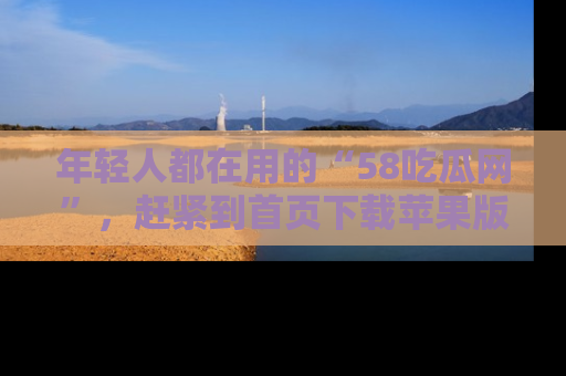 年轻人都在用的“58吃瓜网”，赶紧到首页下载苹果版吧！