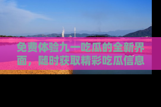 免费体验九一吃瓜的全新界面，随时获取精彩吃瓜信息！