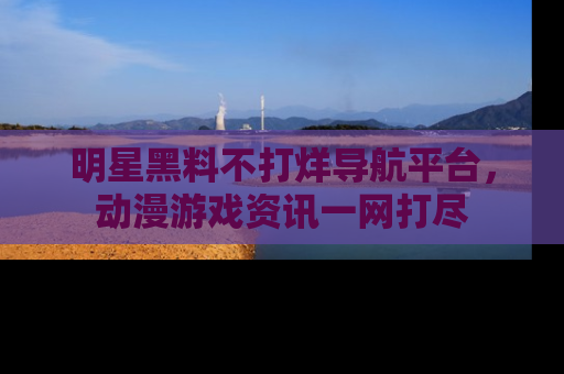 明星黑料不打烊导航平台，动漫游戏资讯一网打尽