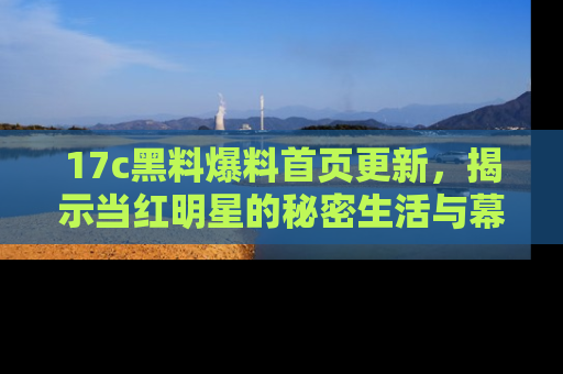 17c黑料爆料首页更新，揭示当红明星的秘密生活与幕后故事