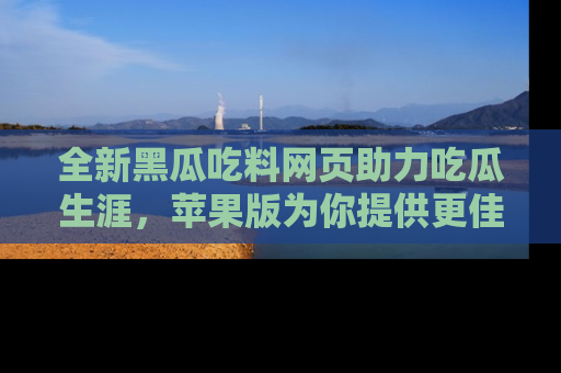 全新黑瓜吃料网页助力吃瓜生涯，苹果版为你提供更佳体验！