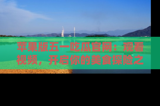 苹果版五一吃瓜官网：观看视频，开启你的美食探险之旅!