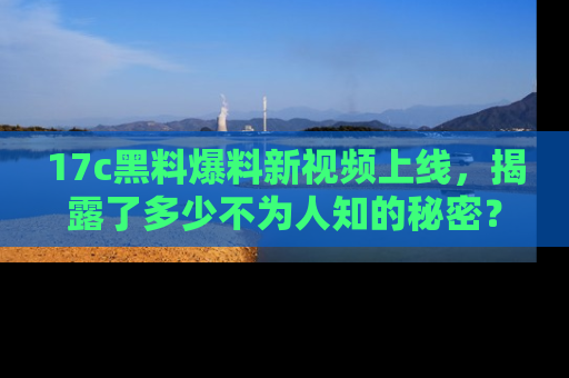 17c黑料爆料新视频上线，揭露了多少不为人知的秘密？
