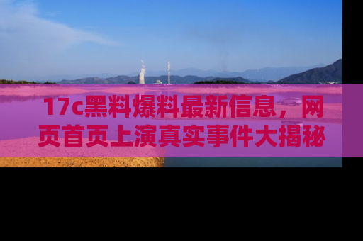 17c黑料爆料最新信息，网页首页上演真实事件大揭秘
