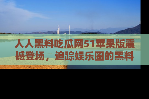 人人黑料吃瓜网51苹果版震撼登场,追踪娱乐圈的黑料与热闻
