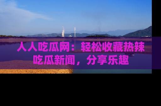 人人吃瓜网:轻松收藏热辣吃瓜新闻,分享乐趣