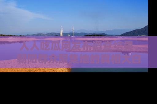人人吃瓜网发布调查结果,朝阳群众聚集地的真相大白