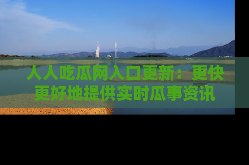 人人吃瓜网入口更新:更快更好地提供实时瓜事资讯