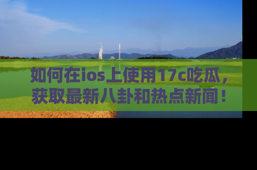 如何在ios上使用17c吃瓜,获取最新八卦和热点新闻!