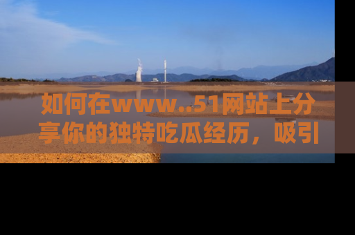 如何在www..51网站上分享你的独特吃瓜经历,吸引更多用户关注