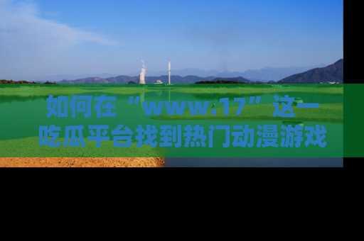 如何在“www.17”这一吃瓜平台找到热门动漫游戏风格的链接?