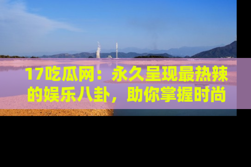 17吃瓜网：永久呈现最热辣的娱乐八卦，助你掌握时尚趋势