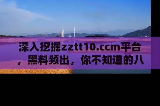 深入挖掘zztt10.ccm平台,黑料频出,你不知道的八卦尽在其中!