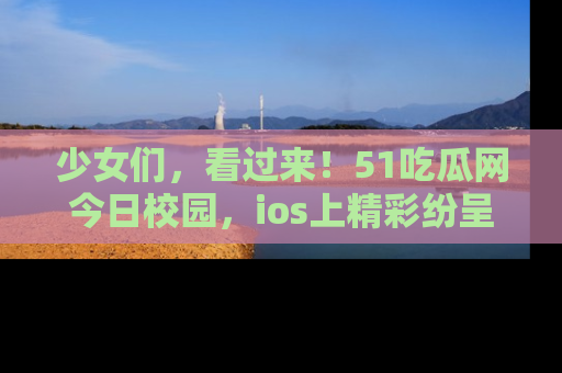 少女们,看过来!51吃瓜网今日校园,ios上精彩纷呈!