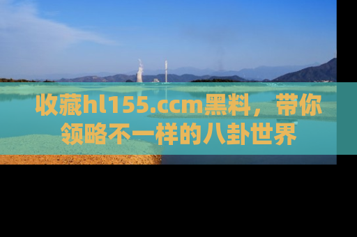 收藏hl155.ccm黑料,带你领略不一样的八卦世界
