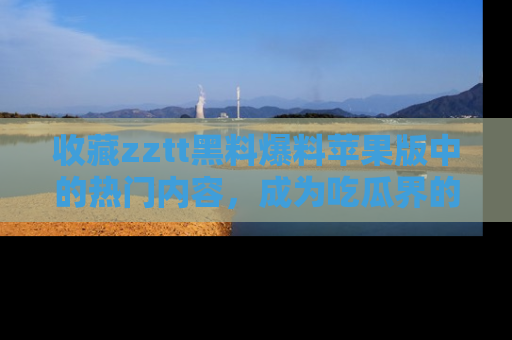 收藏zztt黑料爆料苹果版中的热门内容，成为吃瓜界的资深玩家！
