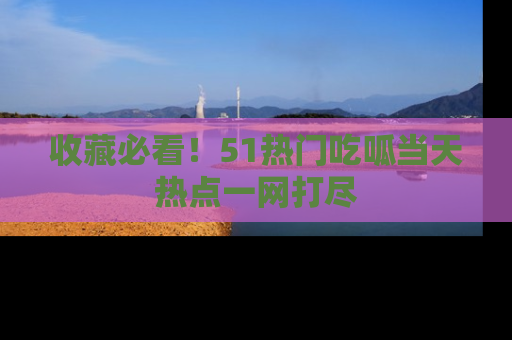 收藏必看！51热门吃呱当天热点一网打尽