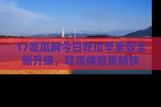 17吃瓜网今日吃瓜苹果版全新升级，吃瓜体验更畅快