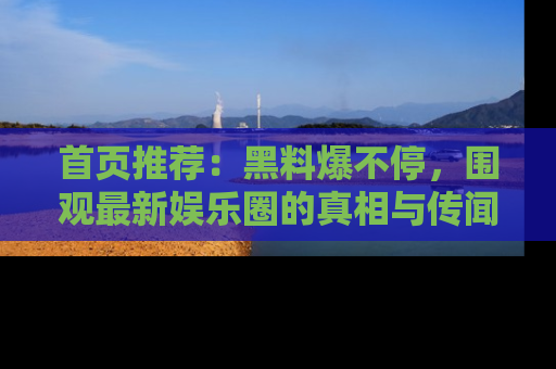 首页推荐：黑料爆不停，围观最新娱乐圈的真相与传闻