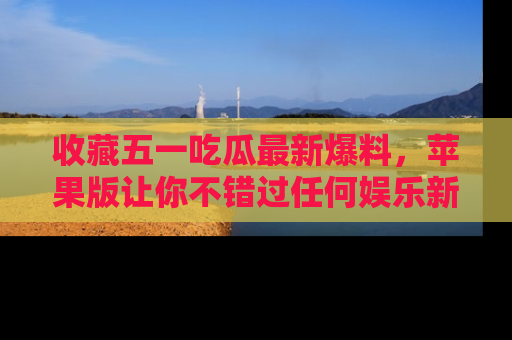 收藏五一吃瓜最新爆料，苹果版让你不错过任何娱乐新闻