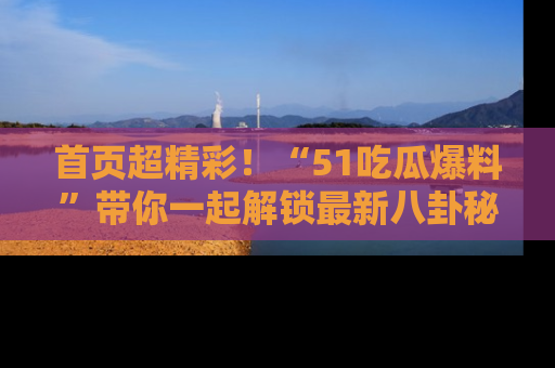 首页超精彩！“51吃瓜爆料”带你一起解锁最新八卦秘闻！