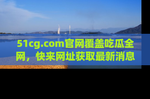 51cg.com官网覆盖吃瓜全网，快来网址获取最新消息与链接！