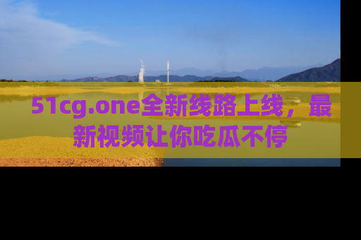 51cg.one全新线路上线，最新视频让你吃瓜不停