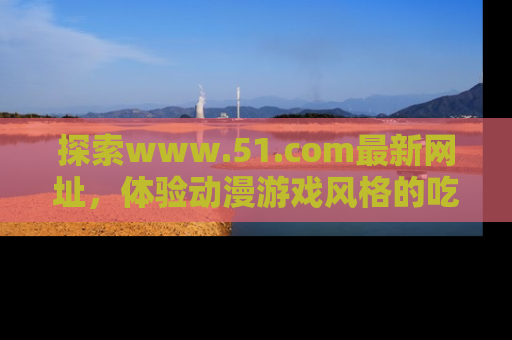探索www.51.com最新网址,体验动漫游戏风格的吃瓜乐趣!