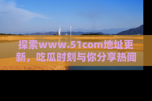 探索www.51com地址更新,吃瓜时刻与你分享热闻