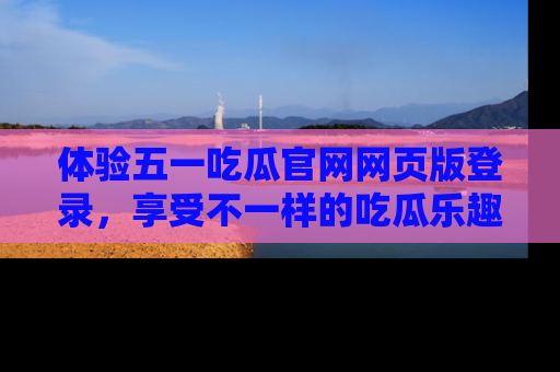 体验五一吃瓜官网网页版登录,享受不一样的吃瓜乐趣与互动体验