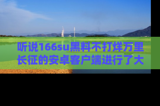 听说166su黑料不打烊万里长征的安卓客户端进行了大更新，八卦内容更加精彩与丰富！