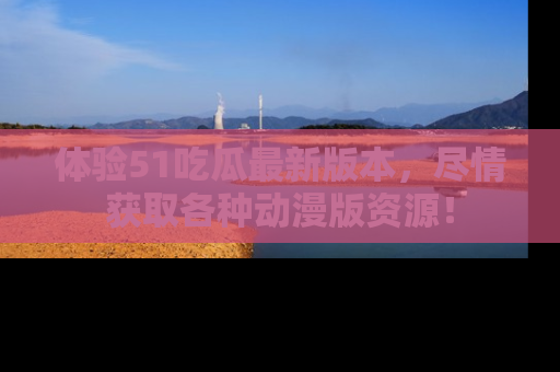 体验51吃瓜最新版本,尽情获取各种动漫版资源!