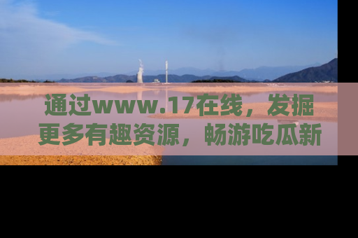 通过www.17在线，发掘更多有趣资源，畅游吃瓜新闻海洋