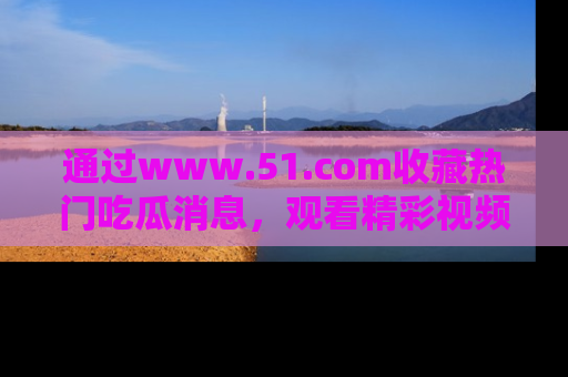 通过www.51.com收藏热门吃瓜消息,观看精彩视频与段子!