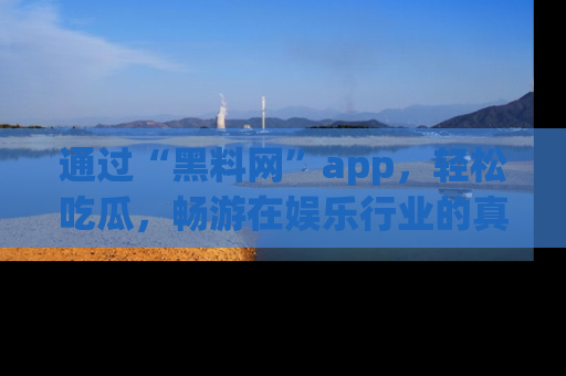 通过“黑料网”app，轻松吃瓜，畅游在娱乐行业的真实世界！