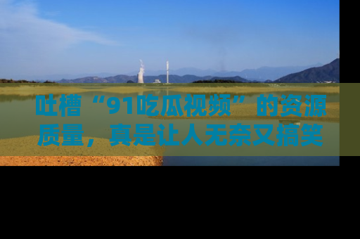 吐槽“91吃瓜视频”的资源质量,真是让人无奈又搞笑!