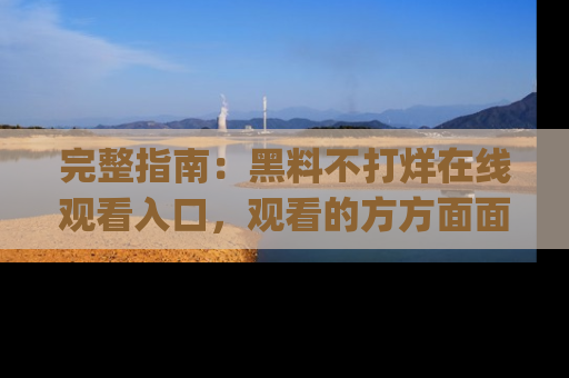 完整指南：黑料不打烊在线观看入口，观看的方方面面与app选择