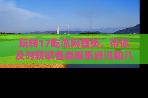 玩转17吃瓜网首页，带你及时获取各类娱乐资讯和八卦故事！