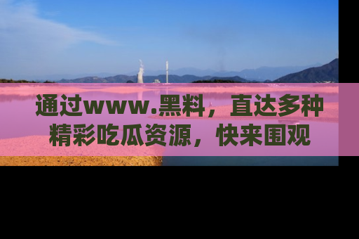 通过www.黑料,直达多种精彩吃瓜资源,快来围观