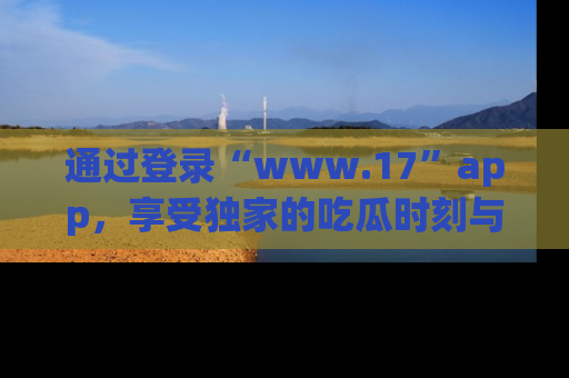 通过登录“www.17”app,享受独家的吃瓜时刻与娱乐资讯!
